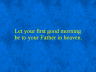 Let your first good morning be to your Father in heaven.